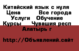 Китайский язык с нуля. › Цена ­ 750 - Все города Услуги » Обучение. Курсы   . Чувашия респ.,Алатырь г.